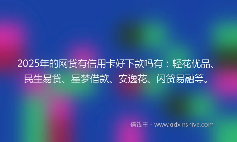 2025年的网贷有信用卡好下款吗有：轻花优品、民生易贷、星梦借款、安逸花、闪贷易融等。