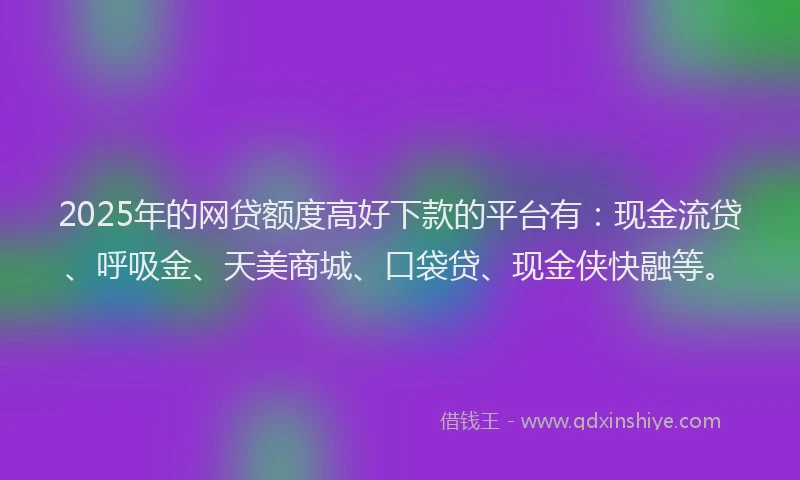 2025年的网贷额度高好下款的平台有：现金流贷、呼吸金、天美商城、口袋贷、现金侠快融等。