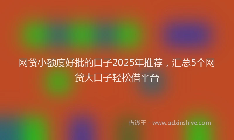 网贷小额度好批的口子2025年推荐，汇总5个网贷大口子轻松借平台