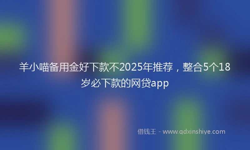 羊小喵备用金好下款不2025年推荐，整合5个18岁必下款的网贷app