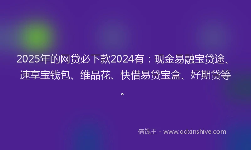 2025年的网贷必下款2024有：现金易融宝贷途、速享宝钱包、维品花、快借易贷宝盒、好期贷等。