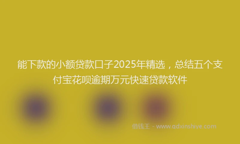 能下款的小额贷款口子2025年精选，总结五个支付宝花呗逾期万元快速贷款软件
