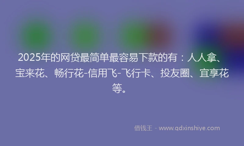 2025年的网贷最简单最容易下款的有：人人拿、宝来花、畅行花-信用飞-飞行卡、投友圈、宜享花等。