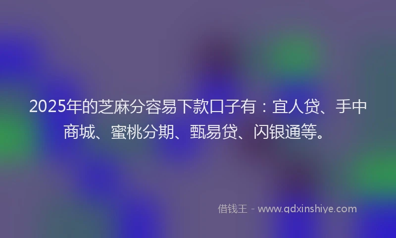 2025年的芝麻分容易下款口子有：宜人贷、手中商城、蜜桃分期、甄易贷、闪银通等。