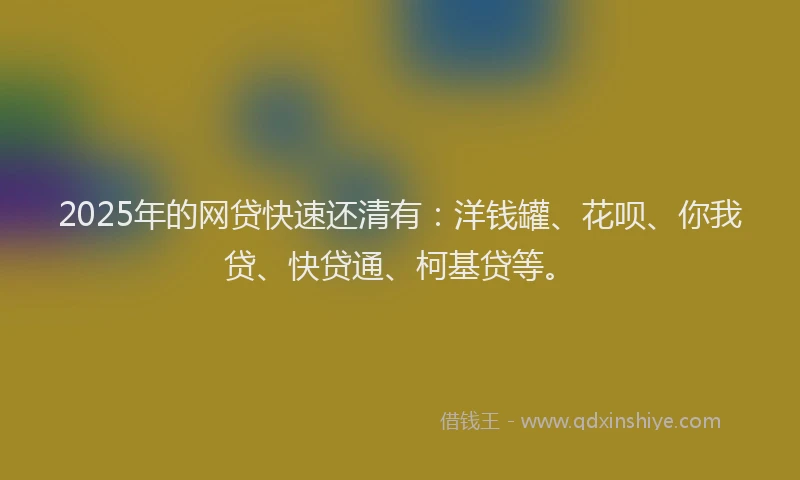 2025年的网贷快速还清有：洋钱罐、花呗、你我贷、快贷通、柯基贷等。