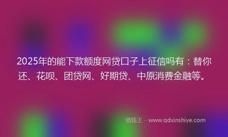 2025年的能下款额度网贷口子上征信吗有：替你还、花呗、团贷网、好期贷、中原消费金融等。