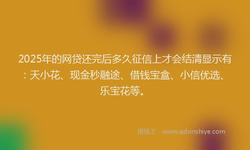 2025年的网贷还完后多久征信上才会结清显示有：天小花、现金秒融途、借钱宝盒、小信优选、乐宝花等。