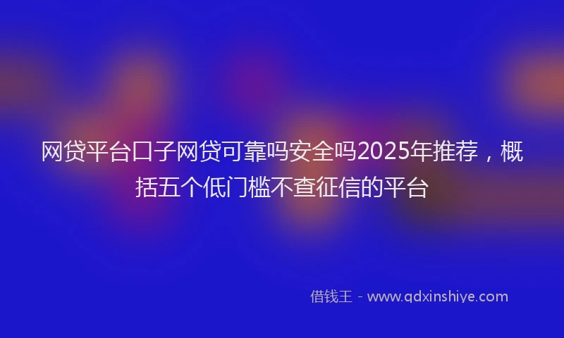 网贷平台口子网贷可靠吗安全吗2025年推荐，概括五个低门槛不查征信的平台