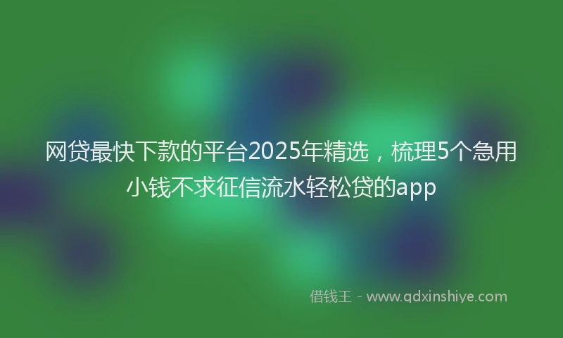 网贷最快下款的平台2025年精选，梳理5个急用小钱不求征信流水轻松贷的app