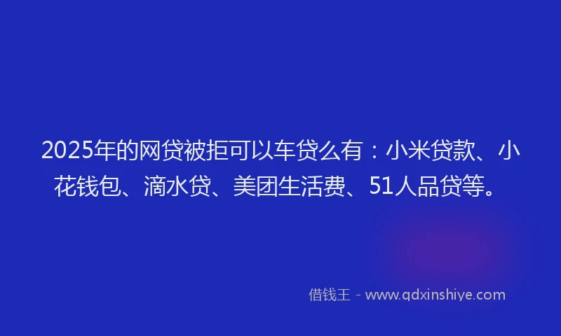 2025年的网贷被拒可以车贷么有：小米贷款、小花钱包、滴水贷、美团生活费、51人品贷等。