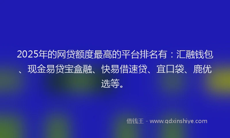 2025年的网贷额度最高的平台排名有：汇融钱包、现金易贷宝盒融、快易借速贷、宜口袋、鹿优选等。