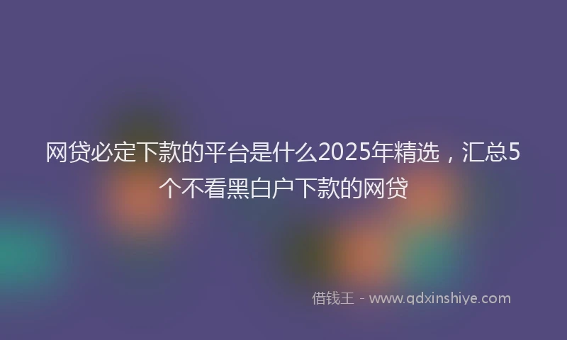 网贷必定下款的平台是什么2025年精选，汇总5个不看黑白户下款的网贷
