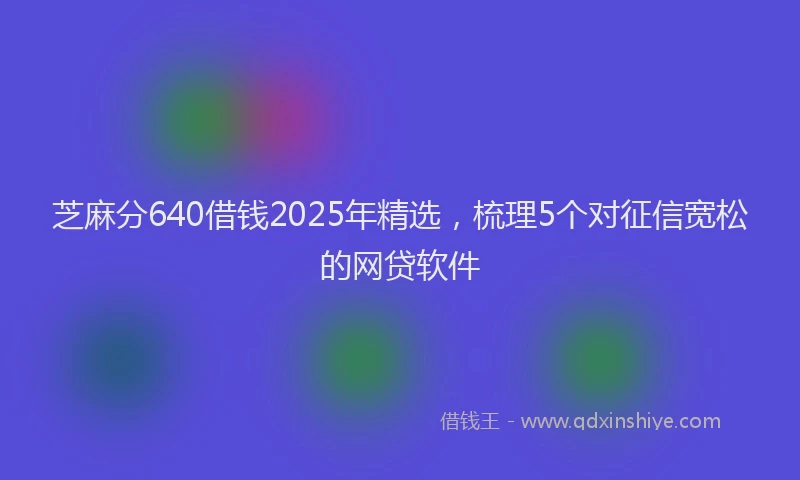 芝麻分640借钱2025年精选，梳理5个对征信宽松的网贷软件