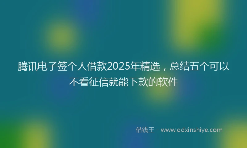 腾讯电子签个人借款2025年精选，总结五个可以不看征信就能下款的软件