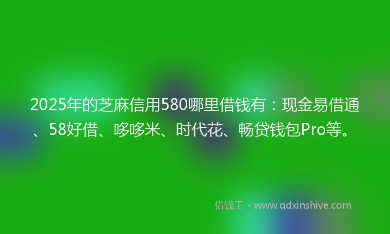 2025年的芝麻信用580哪里借钱有：现金易借通、58好借、哆哆米、时代花、畅贷钱包Pro等。