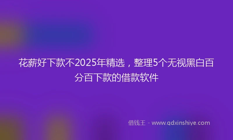 花薪好下款不2025年精选，整理5个无视黑白百分百下款的借款软件