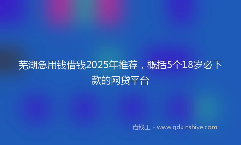 芜湖急用钱借钱2025年推荐，概括5个18岁必下款的网贷平台