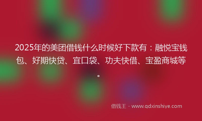 2025年的美团借钱什么时候好下款有：融悦宝钱包、好期快贷、宜口袋、功夫快借、宝盈商城等。