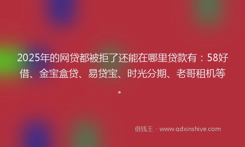 2025年的网贷都被拒了还能在哪里贷款有：58好借、金宝盒贷、易贷宝、时光分期、老哥租机等。