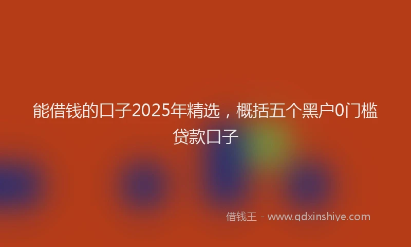 能借钱的口子2025年精选，概括五个黑户0门槛贷款口子