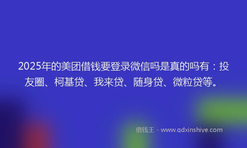 2025年的美团借钱要登录微信吗是真的吗有：投友圈、柯基贷、我来贷、随身贷、微粒贷等。