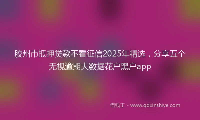 胶州市抵押贷款不看征信2025年精选，分享五个无视逾期大数据花户黑户app