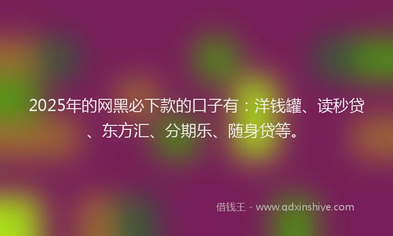 2025年的网黑必下款的口子有：洋钱罐、读秒贷、东方汇、分期乐、随身贷等。