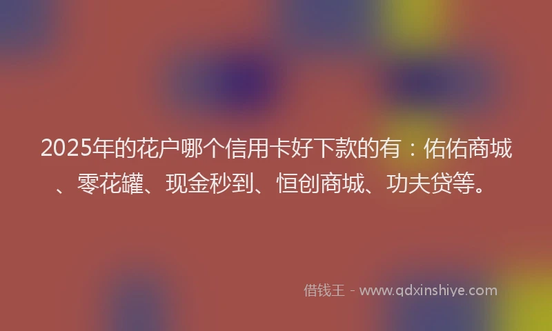 2025年的花户哪个信用卡好下款的有：佑佑商城、零花罐、现金秒到、恒创商城、功夫贷等。