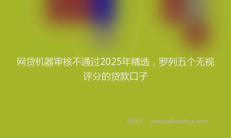 网贷机器审核不通过2025年精选，罗列五个无视评分的贷款口子