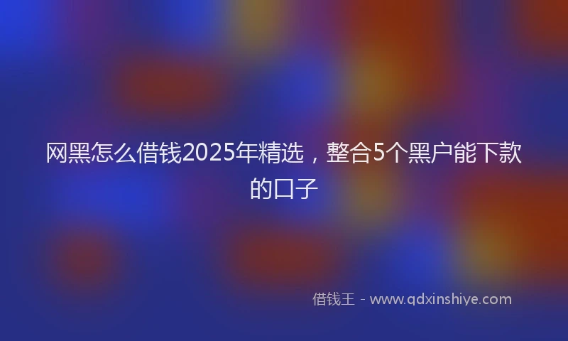 网黑怎么借钱2025年精选，整合5个黑户能下款的口子