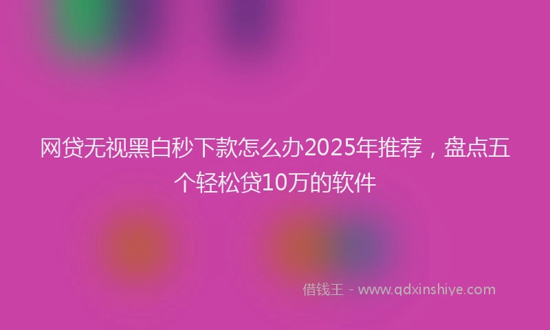 网贷无视黑白秒下款怎么办2025年推荐，盘点五个轻松贷10万的软件