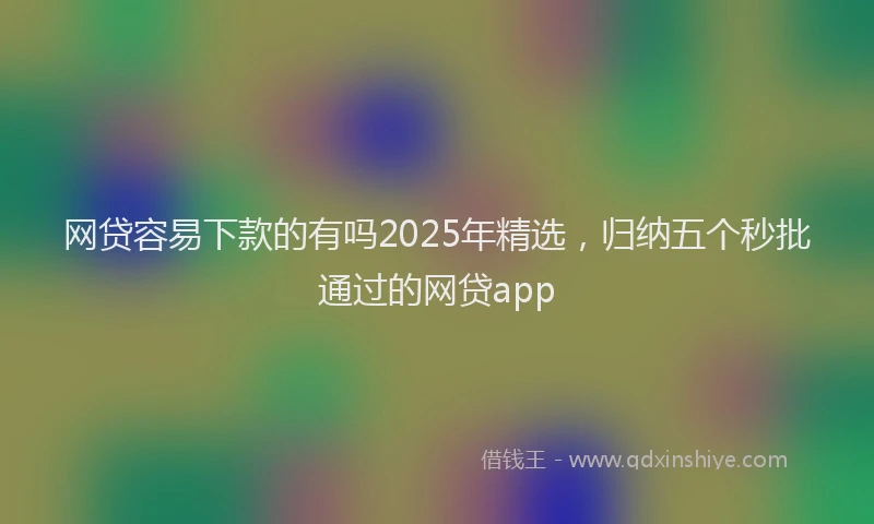 网贷容易下款的有吗2025年精选，归纳五个秒批通过的网贷app
