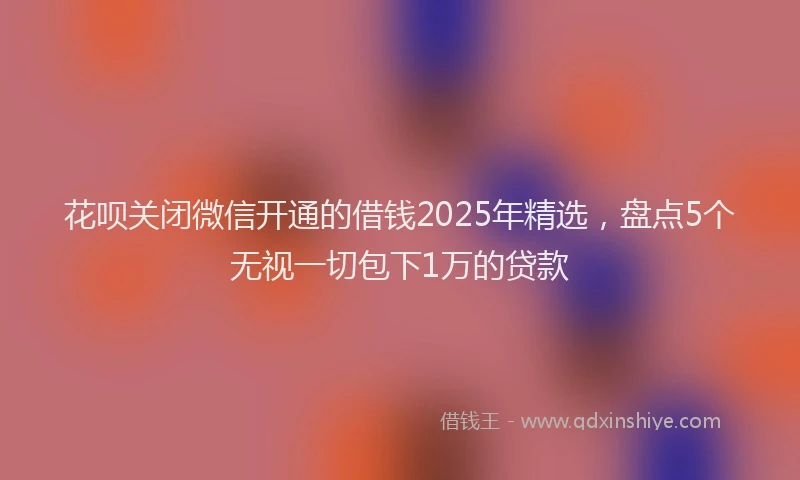 花呗关闭微信开通的借钱2025年精选，盘点5个无视一切包下1万的贷款
