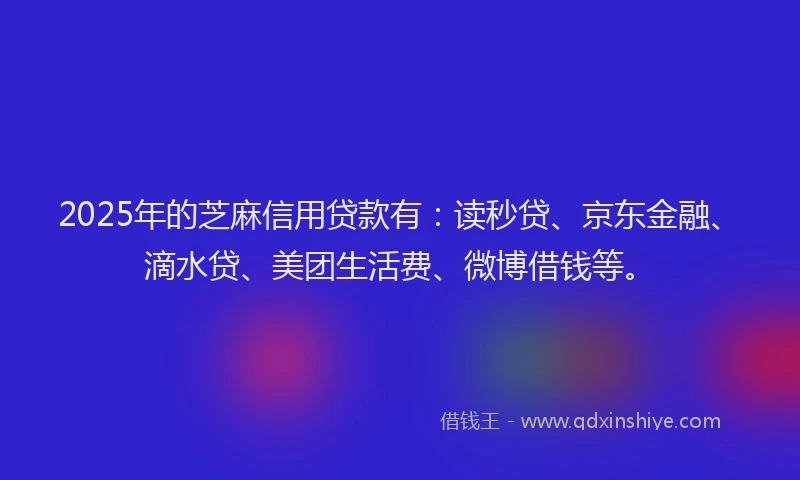 2025年的芝麻信用贷款有：读秒贷、京东金融、滴水贷、美团生活费、微博借钱等。