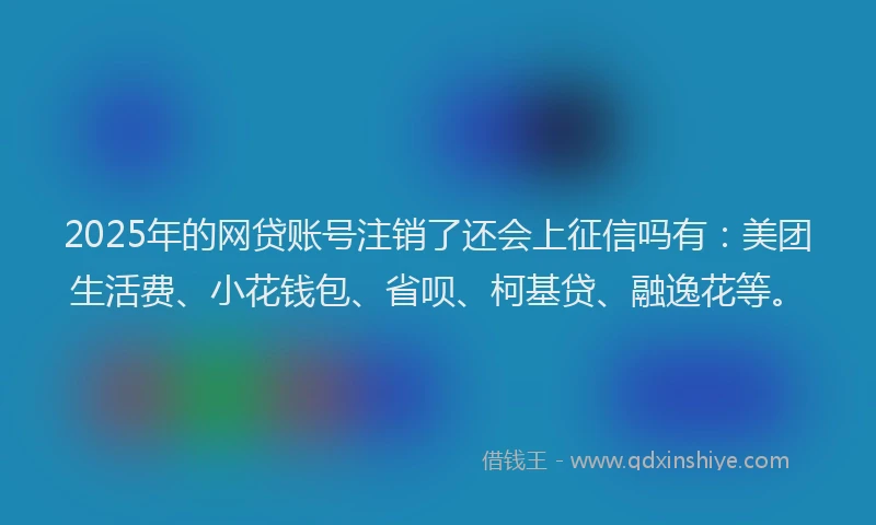 2025年的网贷账号注销了还会上征信吗有：美团生活费、小花钱包、省呗、柯基贷、融逸花等。