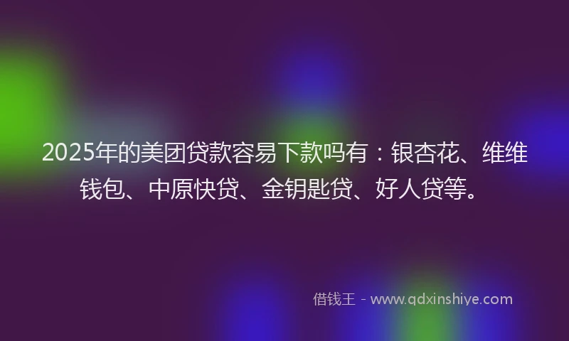 2025年的美团贷款容易下款吗有：银杏花、维维钱包、中原快贷、金钥匙贷、好人贷等。