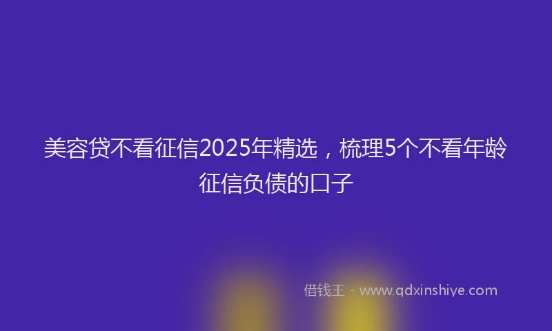 美容贷不看征信2025年精选，梳理5个不看年龄征信负债的口子