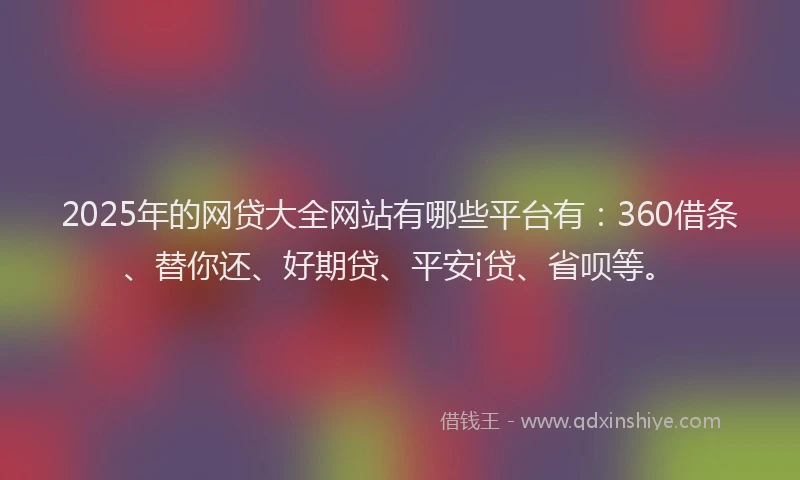 2025年的网贷大全网站有哪些平台有：360借条、替你还、好期贷、平安i贷、省呗等。