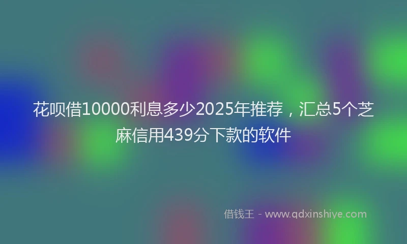 花呗借10000利息多少2025年推荐，汇总5个芝麻信用439分下款的软件