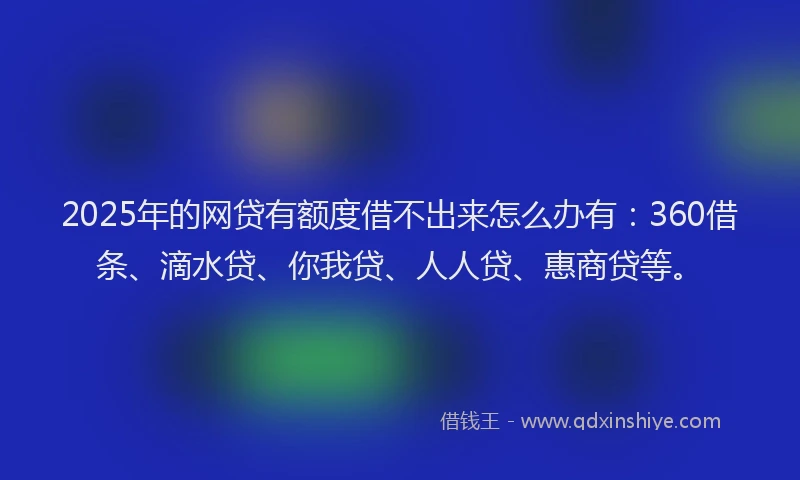 2025年的网贷有额度借不出来怎么办有：360借条、滴水贷、你我贷、人人贷、惠商贷等。