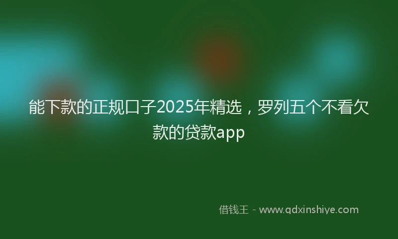 能下款的正规口子2025年精选，罗列五个不看欠款的贷款app