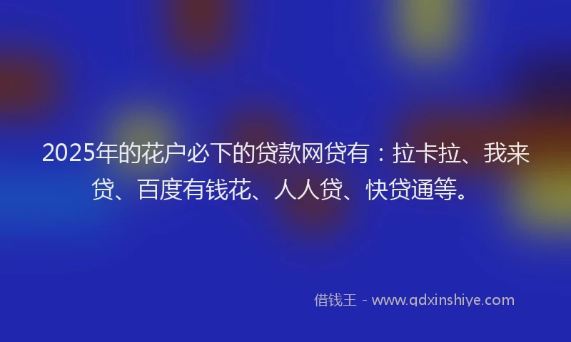 2025年的花户必下的贷款网贷有：拉卡拉、我来贷、百度有钱花、人人贷、快贷通等。