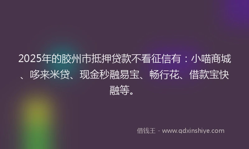 2025年的胶州市抵押贷款不看征信有：小喵商城、哆来米贷、现金秒融易宝、畅行花、借款宝快融等。