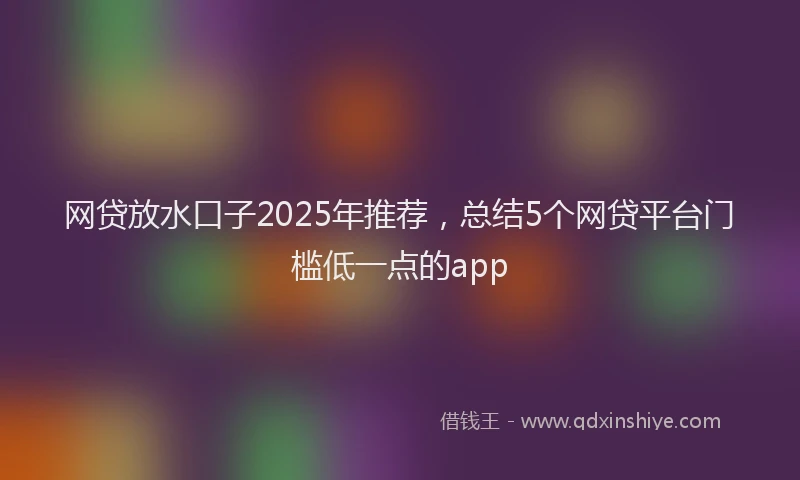 网贷放水口子2025年推荐，总结5个网贷平台门槛低一点的app