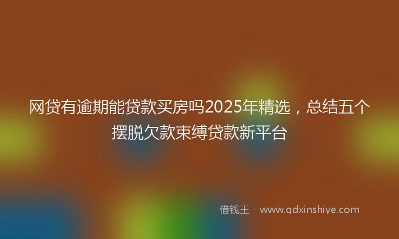 网贷有逾期能贷款买房吗2025年精选，总结五个摆脱欠款束缚贷款新平台