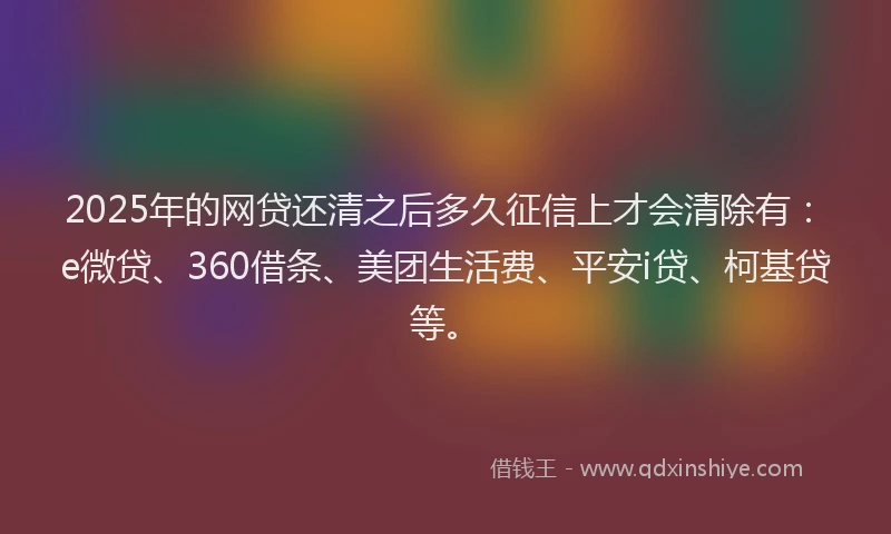 2025年的网贷还清之后多久征信上才会清除有：e微贷、360借条、美团生活费、平安i贷、柯基贷等。