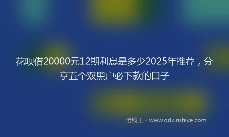 花呗借20000元12期利息是多少2025年推荐，分享五个双黑户必下款的口子
