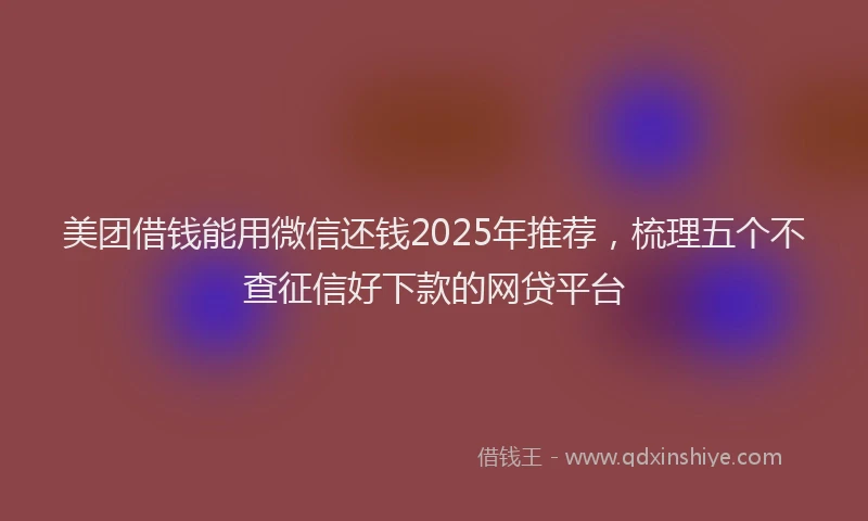 美团借钱能用微信还钱2025年推荐，梳理五个不查征信好下款的网贷平台