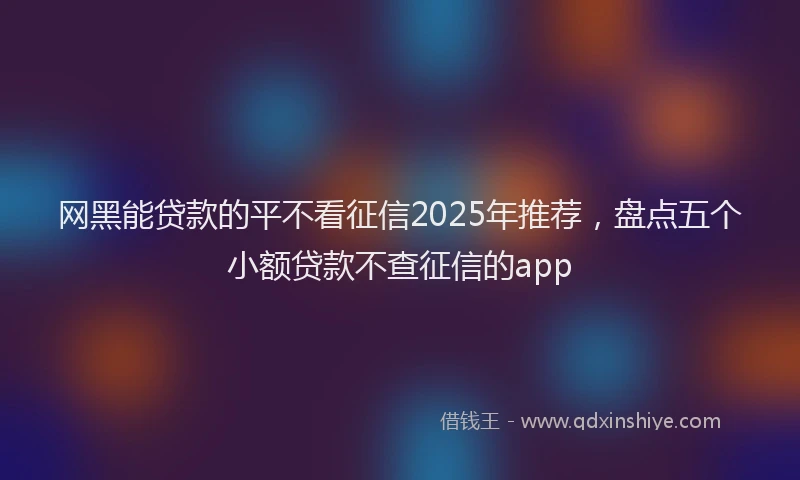 网黑能贷款的平不看征信2025年推荐，盘点五个小额贷款不查征信的app