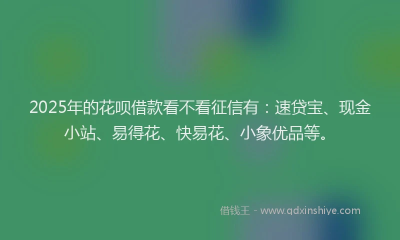 2025年的花呗借款看不看征信有：速贷宝、现金小站、易得花、快易花、小象优品等。